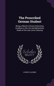 Hardcover The Proscribed German Student: Being a Sketch of Some Interesting Incidents in the Life and Melancholy Death of the Late Lewis Clausing Book