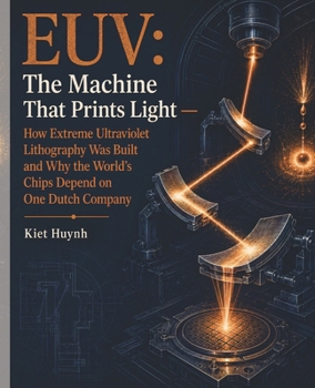 EUV: The Machine That Prints Light: How Extreme Ultraviolet Lithography Was Built and Why the World's Chips Depend on One Dutch Company (MACHINES THAT RUN THE WORLD)