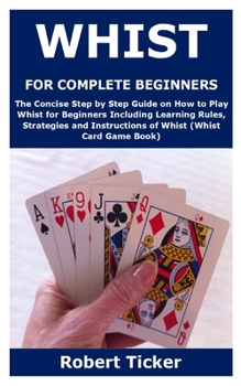 WHIST FOR COMPLETE BEGINNERS: The Concise Step by Step Guide on How to Play Whist for Beginners Including Learning Rules, Strategies and Instructions of Whist