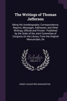 Paperback The Writings of Thomas Jefferson: Being His Autobiography, Correspondence, Reports, Messages, Addresses, and Other Writings, Official and Private: Pub Book