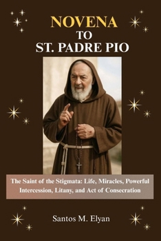 NOVENA TO ST. PADRE PIO: The Saint of the Stigmata: Life, Miracles, Powerful Intercession, Litany, and Act of Consecration