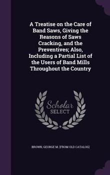 Hardcover A Treatise on the Care of Band Saws, Giving the Reasons of Saws Cracking, and the Preventives; Also, Including a Partial List of the Users of Band Mil Book