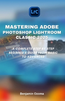 Paperback Mastering Adobe Photoshop Lightroom Classic 2025: A Complete Step by Step Beginner's Guide from Basic to Advanced Book