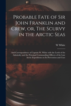 Probable Fate of Sir John Franklin and Crew, or, The Scurvy in the Arctic Seas [microform]: and Correspondence of Captain W. White With the Lords of t
