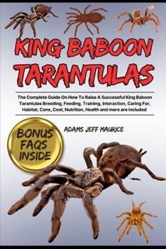 KING BABOON TARANTULAS: The Complete Guide On How To Raise A Successful King Baboon Tarantulas Breeding, Feeding, Training, Interaction, Caring For, ... Cost, Nutrition, Health And More Are Included