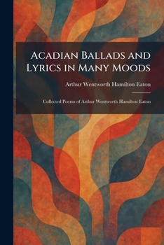 Acadian Ballads and Lyrics in Many Moods: Collected Poems of Arthur Wentworth Hamilton Eaton