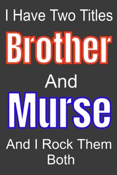 I Have Two Titles Brothe And Murse and I Rock Them Both: Funny Quote Journal / Notebook - Humorous Gag For Nursing Student RN LPN CNA LVN APRN Medical ... Dad Gril Wife Girl friend Aunt Brother Sister