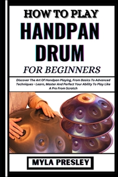 How to Play Handpan Drum for Beginners: Discover The Art Of Handpan Playing, From Basics To Advanced Techniques - Learn, Master And Perfect Your Abili
