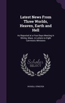 Hardcover Latest News From Three Worlds, Heaven, Earth and Hell: As Reported at a Four-Days Meeting in Shirley, Mass. in Letters to Eight Calvinistic Ministers Book