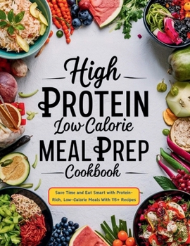 High Protein Low Calorie Meal Prep Cookbook : Save Time and Eat Smart with Protein-Rich, Low-Calorie Meals With 115+ Recipes