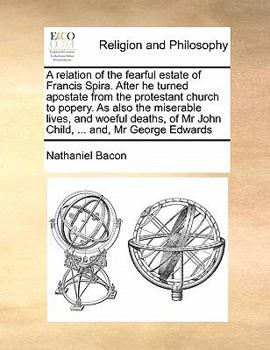 A relation of the fearful estate of Francis Spira. After he turned apostate from the protestant church to popery. As also the miserable lives, and ... of Mr John Child, ... and, Mr George Edwards