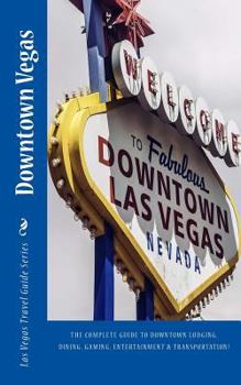 Downtown Vegas : The Complete Guide to Downtown Lodging, Dining, Gaming, Entertainment and Transportation!