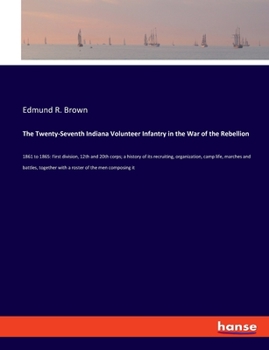 The Twenty-seventh Indiana Volunteer Infantry in the war of the Rebellion, 1861 to 1865. First Division, 12th and 20th Corps. A History of its ... With a Roster of the men Composing it ..