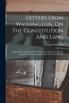 Letters From Washington, On The Constitution And Laws: With Sketches Of Some Of The Prominent Characters Of The United States. Written During The Wint