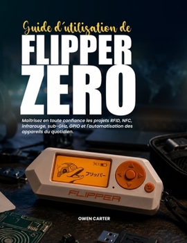 GUIDE D'UTILISATION DE FLIPPER ZERO: Maîtrisez en toute confiance les projets RFID, NFC, infrarouge, sub-GHz, GPIO et l'automatisation des appareils du quotidien. (French Edition)