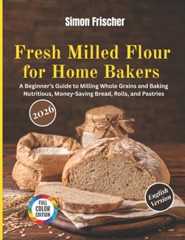 Fresh Milled Flour for Home Bakers: A Beginner’s Guide to Milling Whole Grains and Baking Nutritious, Money-Saving Bread, Rolls, and Pastries