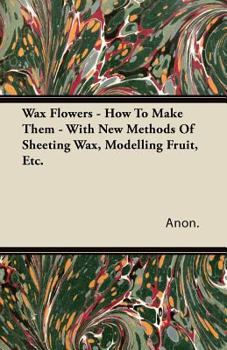Paperback Wax Flowers - How To Make Them - With New Methods Of Sheeting Wax, Modelling Fruit, Etc. Book