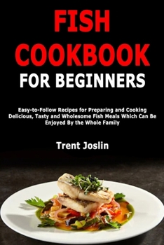 Fish Cookbook for Beginners: Easy-to-Follow Recipes for Preparing and Cooking Delicious, Tasty and Wholesome Fish Meals Which Can Be Enjoyed By the Whole Family