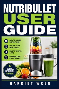 Nutribullet User Guide: From First Blend to Daily Confidence: Simple Setup, Smoothie Skills, Ingredient Prep, Cleaning, Maintenance, Safety, and Troubleshooting for Fast, Reliable Results