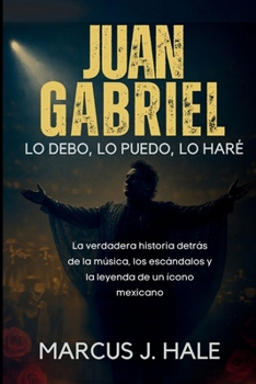 JUAN GABRIEL LO DEBO, LO PUEDO, LO HARÉ: La verdadera historia detrás de la música, los escándalos y la leyenda de un ícono mexicano