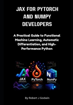JAX for PyTorch and NumPy Developers.: A Practical Guide to Functional Machine Learning, Automatic Differentiation, and High-Performance Python