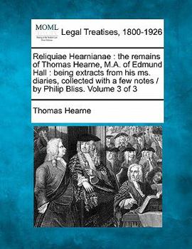 Reliquiae Hearnianae: the remains of Thomas Hearne, M.A. of Edmund Hall : being extracts from his ms. diaries, collected with a few notes / by Philip Bliss. Volume 3 of 3