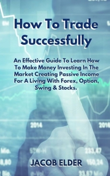 How To Trade Successfully: An Effective Guide To Learn How To Make Money Investing In The Market Creating Passive Income For A Living With Forex, Option, Swing and Stocks.