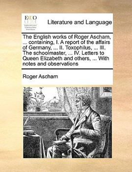 Paperback The English Works of Roger Ascham, ... Containing, I. a Report of the Affairs of Germany, ... II. Toxophilus, ... III. the Schoolmaster, ... IV. Lette Book