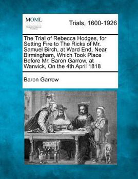 The Trial of Rebecca Hodges, for Setting Fire to The Ricks of Mr. Samuel Birch, at Ward End, Near Birmingham, Which Took Place Before Mr. Baron Garrow, at Warwick, On the 4th April 1818