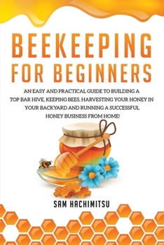 Beekeeping For Beginners: An Easy and Practical Guide to Building a Top Bar Hive, Keeping Bees, Harvesting Your Honey in Your Backyard and Running a Successful Honey Business from Home!