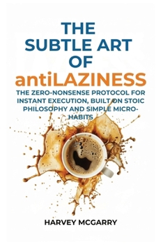 The Subtle Art Of Anti-Laziness: The Zero-Nonsense Protocol for Instant Execution, Built on Stoic Philosophy and Simple Micro-Habits
