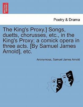 Paperback The King's Proxy.] Songs, Duetts, Chorusses, Etc., in the King's Proxy; A Comick Opera in Three Acts. [by Samuel James Arnold], Etc. Book