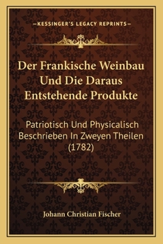 Der Fränkische Weinbau Und Die Daraus Entstehende Produkte Patriotisch Und Physicalischbeschrieben In Zweyen Theilen...
