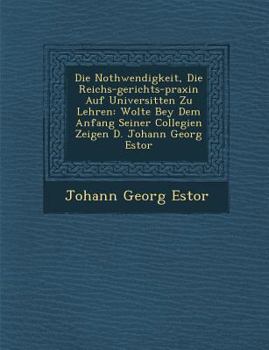 Die Nothwendigkeit, Die Reichs-Gerichts-Praxin Auf Universit�ten Zu Lehren: Wolte Bey Dem Anfang Seiner Collegien Zeigen D. Johann Georg Estor
