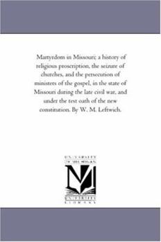 Martyrdom in Missouri; a history of religious proscription, the seizure of churches, and the persecution of ministers of the gospel, in the state of ... of the new constitution. By W. M. Leftwich.