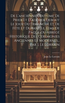 De L'ancienne Coutume De Prier Et D'adorer Debout Le Jour Du Dimanche Et De Fête Et Durant Le Tems De Pâque Ou Abrégé Historique Des Cérémonies ... Par J. Le Lorrain