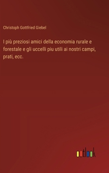 I più preziosi amici della economia rurale e forestale e gli uccelli piu utili ai nostri campi, prati, ecc. (Italian Edition)