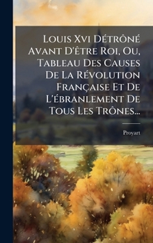 Louis Xvi DÃ(c)trônÃ(c) Avant D'Ãatre Roi, Ou, Tableau Des Causes De La RÃ(c)volution Française Et De L'Ã(c)branlement De Tous Les Trônes... (French Edition)