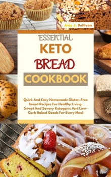 Essential Keto Bread Cookbook: Quick And Easy Homemade Gluten-Free Bread Recipes For Healthy Living. Sweet And Savory Ketogenic And Low-Carb Baked Goods For Every Meal