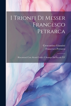 I Trionfi Di Messer Francesco Petrarca: Riscontrati Con Alcuni Codici E Stampe Del Secolo XV