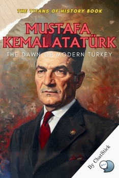 Mustafa Kemal Atatürk: The Dawn of Modern Turkey: The Visionary Who Transformed an Empire into a Modern Republic (The Titans of History: Political, Military, and Royal Icons)