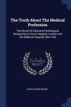 The Truth About The Medical Profession: The Result Of Clinical & Pathological Researches At Guy's Hospital, London And The Bellevue Hospital, New York...
