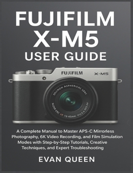 FUJIFILM X-M5 USER GUIDE: A Complete Manual to Master APS-C Mirrorless Photography, 6K Video Recording, and Film Simulation Modes with Step-by-Step ... Techniques, and Expert Troubleshooting