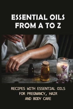 Essential Oils From A To Z: Recipes With Essential Oils For Pregnancy, Hair And Body Care: Essential Oils For Body Care