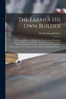 The Farmer His Own Builder: A Guide and Reference Book for the Construction of Dwellings, Barns and Other Farm Buildings, Together with Their Utilities (Classic Reprint)
