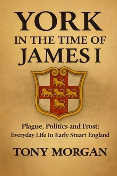 York in the Time of James I: Plague, Politics and Frost: Everyday Life in Early Stuart England (York in the Early Modern Age)