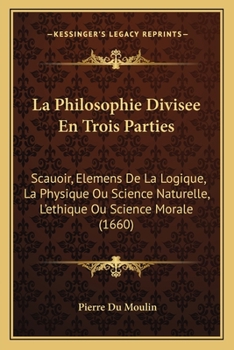 La Philosophie Divisee En Trois Parties: Scauoir, Elemens De La Logique, La Physique Ou Science Naturelle, L'ethique Ou Science Morale (1660)