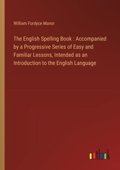 The English Spelling Book: Accompanied by a Progressive Series of Easy and Familiar Lessons, Intended as an Introduction to the English Language