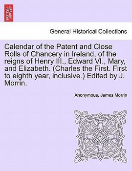 Calendar of the Patent and Close Rolls of Chancery in Ireland, of the reigns of Henry III., Edward VI., Mary, and Elizabeth. (Charles the First. First to eighth year, inclusive.) Edited by J. Morrin.