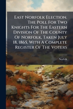 East Norfolk Election. The Poll For Two Knights For The Eastern Division Of The County Of Norfolk, Taken July 18, 1865, With A Complete Register Of The Voters...